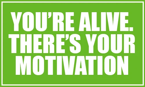 You're Alive. There's your motivation